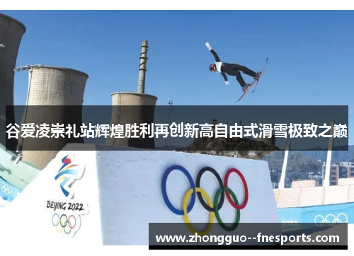 谷爱凌崇礼站辉煌胜利再创新高自由式滑雪极致之巅