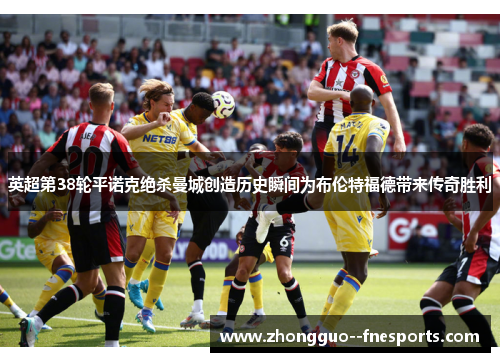 英超第38轮平诺克绝杀曼城创造历史瞬间为布伦特福德带来传奇胜利