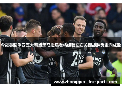 今夜英超争四五大看点黑马搅局老将经验左右关键战胜负走向成败 今夜英超争四五大看点黑马搅局老将经验左右关键战胜负走向成败