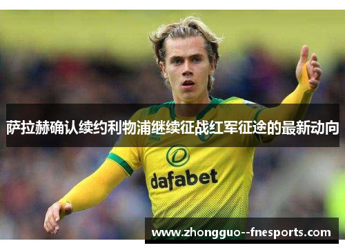 萨拉赫确认续约利物浦继续征战红军征途的最新动向